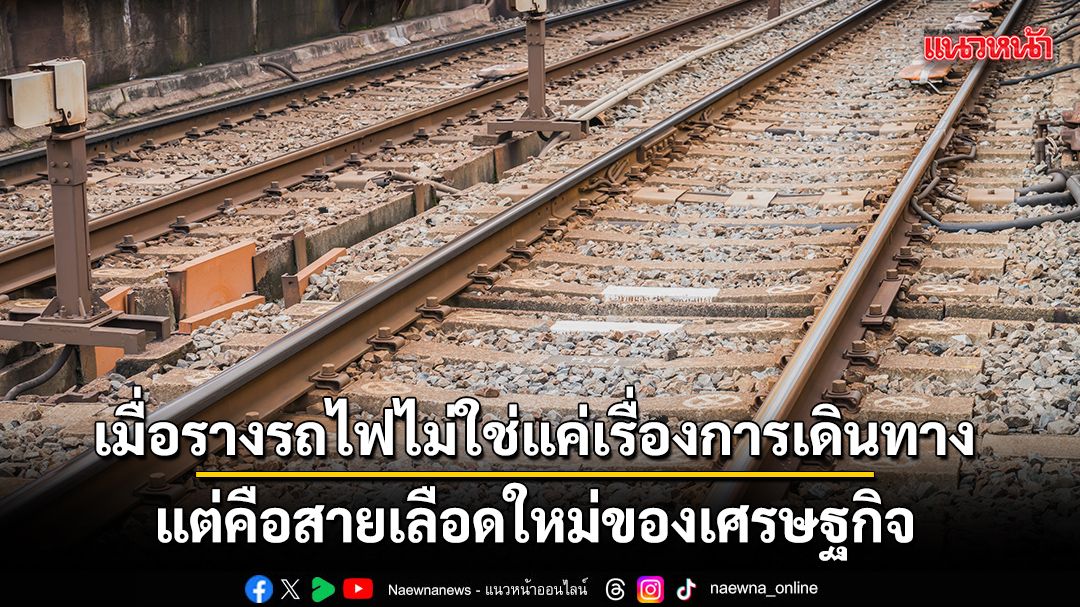 เมื่อรางรถไฟไม่ใช่แค่เรื่องการเดินทาง-แต่คือสายเลือดใหม่ของเศรษฐกิจ